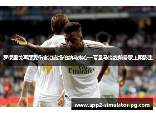 罗德里戈再度受伤含泪离场伯纳乌揪心一幕皇马锋线前景蒙上阴影重