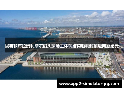 埃弗顿布拉姆利摩尔码头球场主体钢结构顺利封顶迈向新纪元